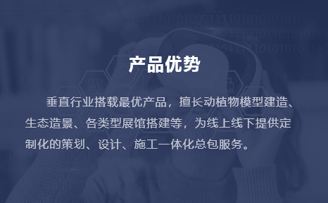 垂直行業(yè)搭載最優(yōu)產(chǎn)品，擅長動(dòng)植物模型建造、生態(tài)造景、各類型展館搭建等，為線上線下提供定制化的策劃、設(shè)計(jì)、施工一體化總包服務(wù)。