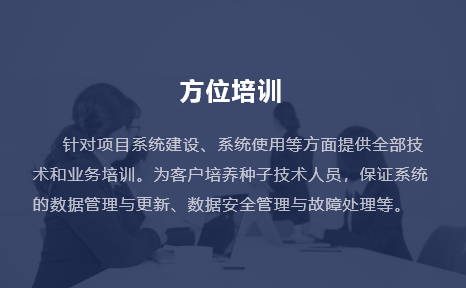 針對項(xiàng)目系統(tǒng)建設(shè)、系統(tǒng)使用等方面提供全部技術(shù)和業(yè)務(wù)培訓(xùn)。為客戶培養(yǎng)種子技術(shù)人員，保證系統(tǒng)的數(shù)據(jù)管理與更新、數(shù)據(jù)安全管理與故障處理等。